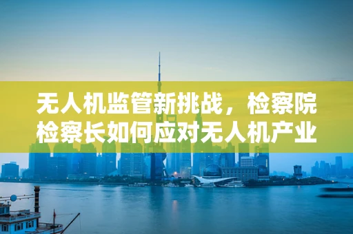 无人机监管新挑战，检察院检察长如何应对无人机产业链的合规风险？
