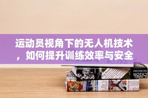 运动员视角下的无人机技术，如何提升训练效率与安全？