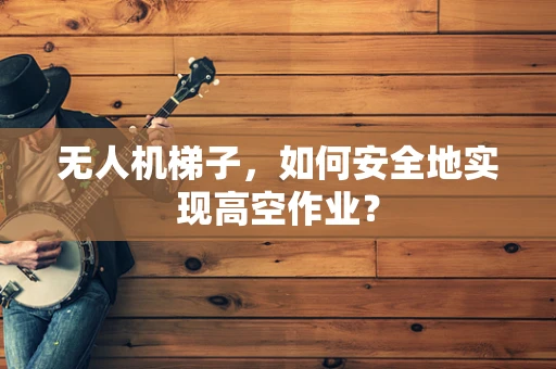 无人机梯子，如何安全地实现高空作业？