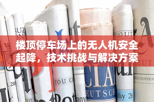 楼顶停车场上的无人机安全起降，技术挑战与解决方案