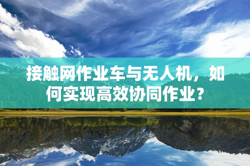 接触网作业车与无人机，如何实现高效协同作业？