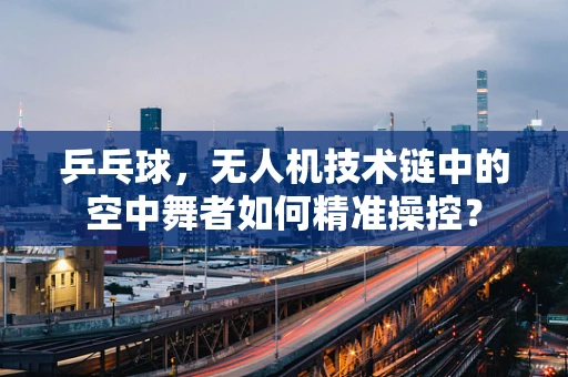乒乓球，无人机技术链中的空中舞者如何精准操控？