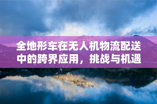 全地形车在无人机物流配送中的跨界应用，挑战与机遇并存？