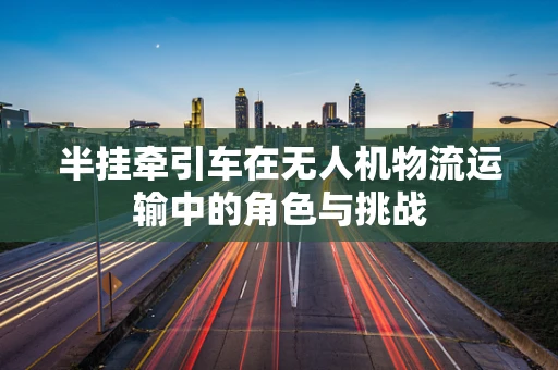 半挂牵引车在无人机物流运输中的角色与挑战