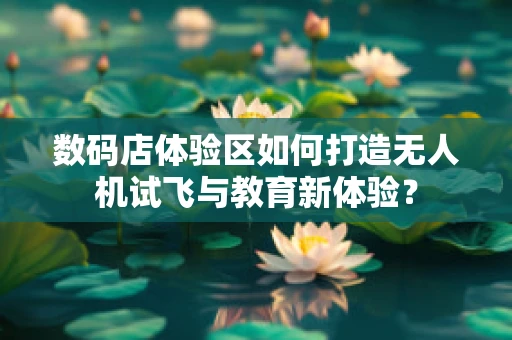 数码店体验区如何打造无人机试飞与教育新体验？