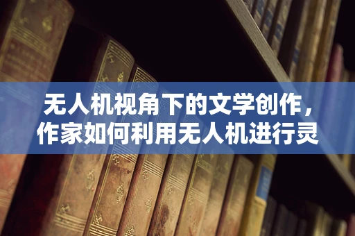 无人机视角下的文学创作，作家如何利用无人机进行灵感捕捉与实地考察？