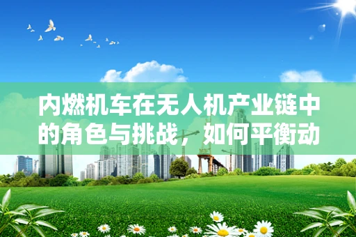 内燃机车在无人机产业链中的角色与挑战，如何平衡动力与环保？