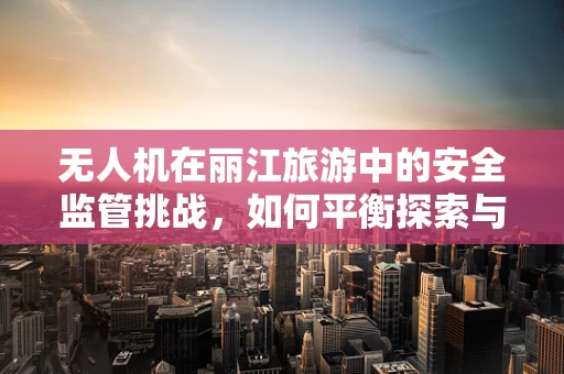 无人机在丽江旅游中的安全监管挑战，如何平衡探索与保护？