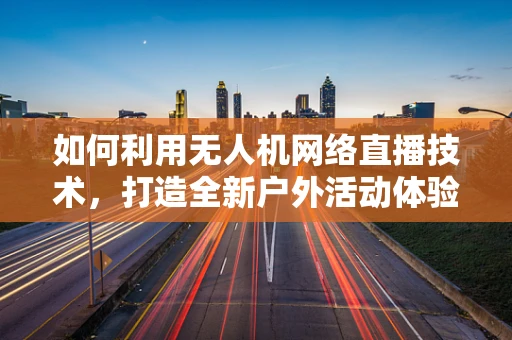 如何利用无人机网络直播技术，打造全新户外活动体验？
