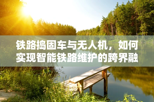 铁路捣固车与无人机，如何实现智能铁路维护的跨界融合？
