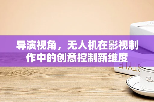 导演视角，无人机在影视制作中的创意控制新维度