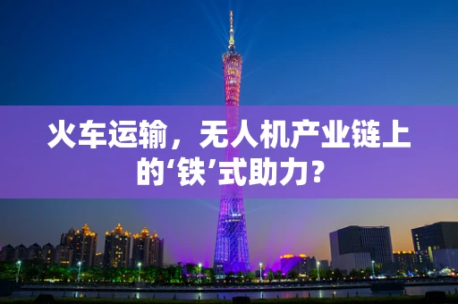火车运输，无人机产业链上的‘铁’式助力？