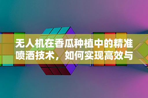 无人机在香瓜种植中的精准喷洒技术，如何实现高效与环保的平衡？