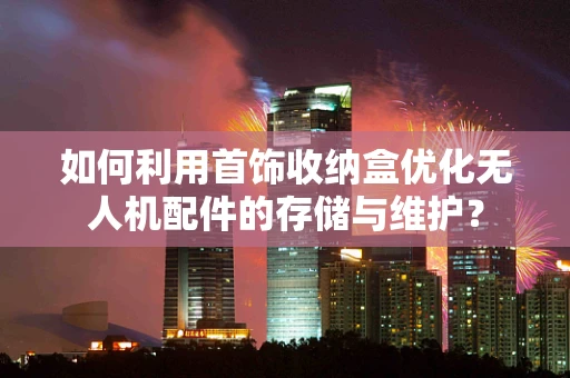 如何利用首饰收纳盒优化无人机配件的存储与维护？