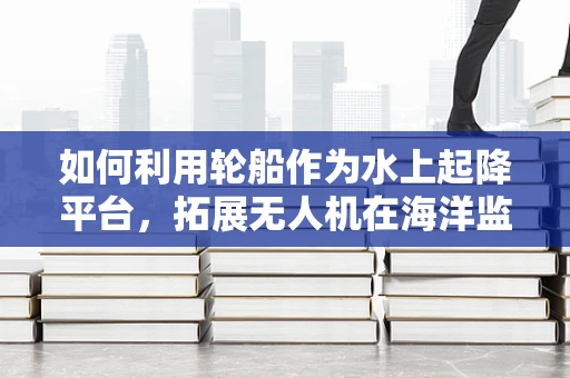 如何利用轮船作为水上起降平台，拓展无人机在海洋监测中的应用？