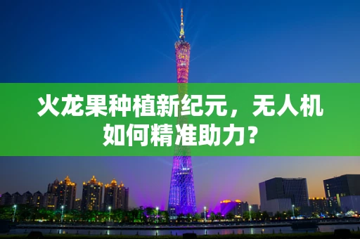 火龙果种植新纪元，无人机如何精准助力？