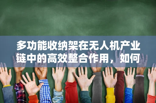 多功能收纳架在无人机产业链中的高效整合作用，如何优化存储与维护流程？