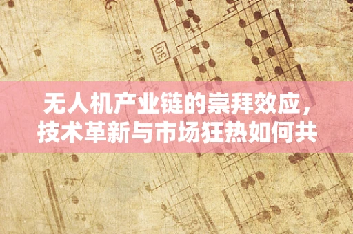无人机产业链的崇拜效应，技术革新与市场狂热如何共舞？
