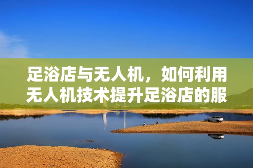 足浴店与无人机，如何利用无人机技术提升足浴店的服务体验？