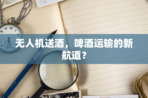 无人机送酒，啤酒运输的新航道？