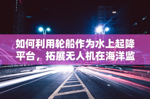 如何利用轮船作为水上起降平台，拓展无人机在海洋监测的灵活性？