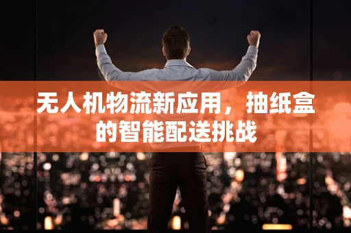 无人机物流新应用，抽纸盒的智能配送挑战