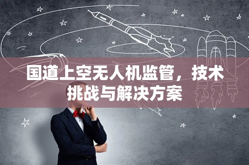 国道上空无人机监管，技术挑战与解决方案