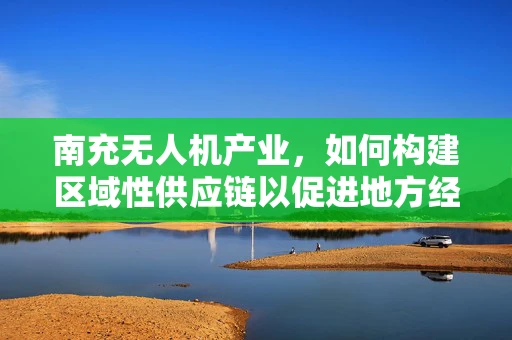 南充无人机产业，如何构建区域性供应链以促进地方经济发展？