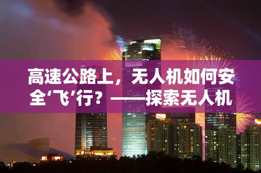 高速公路上，无人机如何安全‘飞’行？——探索无人机在交通监控的挑战与机遇