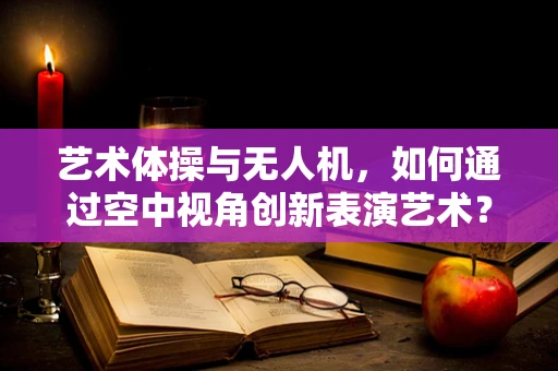 艺术体操与无人机，如何通过空中视角创新表演艺术？