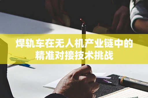 焊轨车在无人机产业链中的精准对接技术挑战