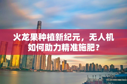 火龙果种植新纪元，无人机如何助力精准施肥？
