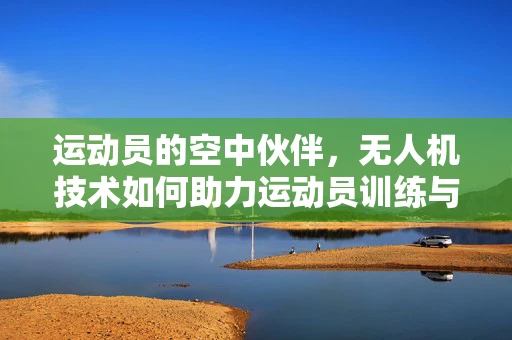 运动员的空中伙伴，无人机技术如何助力运动员训练与竞技？