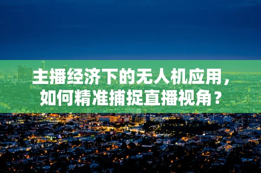 主播经济下的无人机应用，如何精准捕捉直播视角？