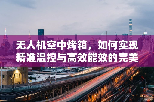 无人机空中烤箱，如何实现精准温控与高效能效的完美结合？