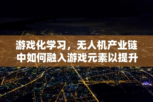 游戏化学习，无人机产业链中如何融入游戏元素以提升技能掌握？