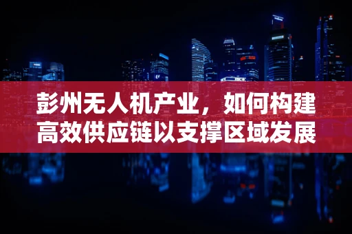 彭州无人机产业，如何构建高效供应链以支撑区域发展？