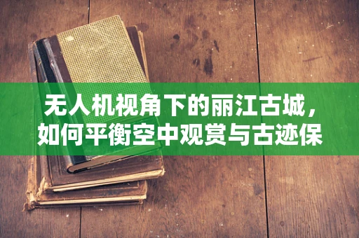 无人机视角下的丽江古城，如何平衡空中观赏与古迹保护？