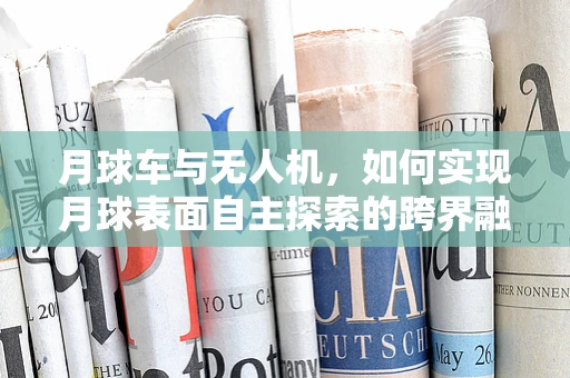 月球车与无人机，如何实现月球表面自主探索的跨界融合？