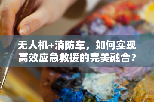 无人机+消防车，如何实现高效应急救援的完美融合？