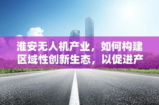 淮安无人机产业，如何构建区域性创新生态，以促进产业链升级？