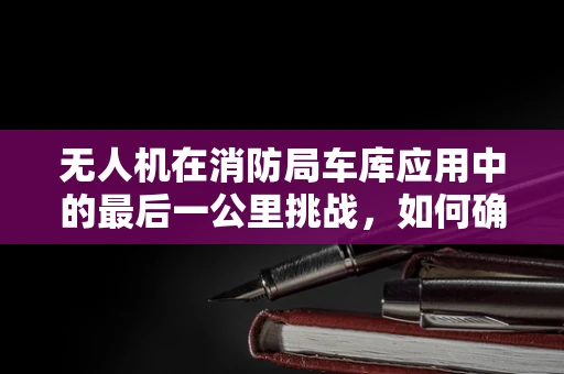 无人机在消防局车库应用中的最后一公里挑战，如何确保安全高效部署？