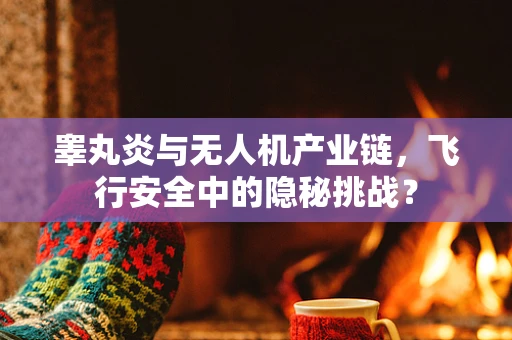 睾丸炎与无人机产业链，飞行安全中的隐秘挑战？