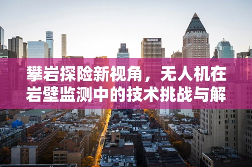 攀岩探险新视角，无人机在岩壁监测中的技术挑战与解决方案