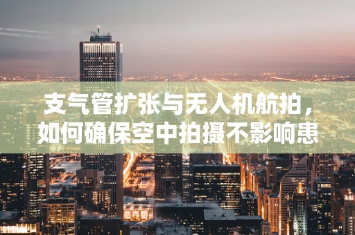 支气管扩张与无人机航拍，如何确保空中拍摄不影响患者健康？