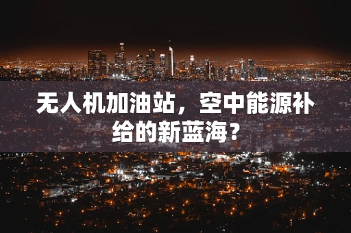 无人机加油站，空中能源补给的新蓝海？