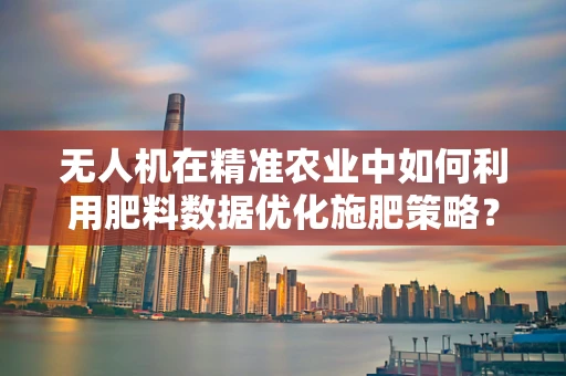 无人机在精准农业中如何利用肥料数据优化施肥策略？