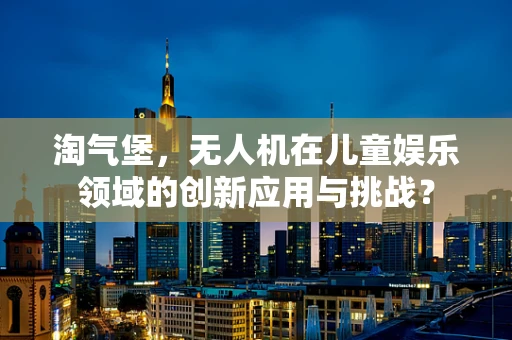淘气堡，无人机在儿童娱乐领域的创新应用与挑战？
