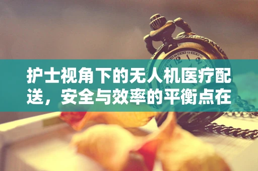 护士视角下的无人机医疗配送，安全与效率的平衡点在哪里？