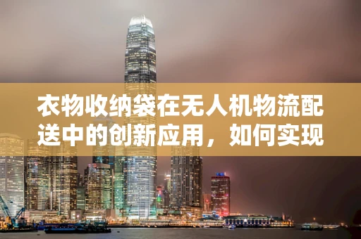 衣物收纳袋在无人机物流配送中的创新应用，如何实现高效、安全与便捷？